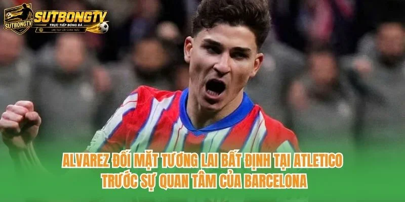 Alvarez đối mặt tương lai bất định tại Atletico trước sự quan tâm của Barcelona